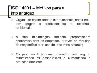 ISO 14001 – Motivos para a
implantação
 Órgãos de financiamento internacionais, como BID,
tem exigido o preenchimento de relatórios
ambientais;
 A sua Implantação também proporcionará
economias para as empresas, através da redução
do desperdício e do uso dos recursos naturais;
 Os produtos terão uma utilização mais segura,
minimizando os desperdícios e aumentando a
proteção ambiental.
 