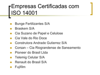 Empresas Certificadas com
ISO 14001
 Bunge Fertilizantes S/A
 Braskem S/A
 Cia Suzano de Papel e Celulose
 Cia Vale do Rio Doce
 Construtora Andrade Gutierrez S/A
 Corsan – Cia Riograndense de Saneamento
 Pioneer do Brasil Ltda
 Telemig Celular S/A
 Renault do Brasil S/A
 Fujifilm
 