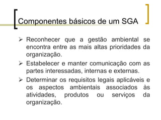 Componentes básicos de um SGA
 Reconhecer que a gestão ambiental se
encontra entre as mais altas prioridades da
organização.
 Estabelecer e manter comunicação com as
partes interessadas, internas e externas.
 Determinar os requisitos legais aplicáveis e
os aspectos ambientais associados às
atividades, produtos ou serviços da
organização.
 