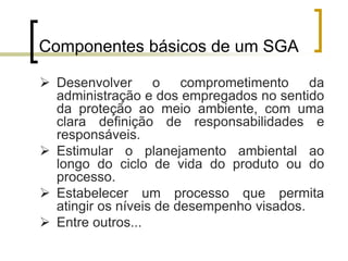 Componentes básicos de um SGA
 Desenvolver o comprometimento da
administração e dos empregados no sentido
da proteção ao meio ambiente, com uma
clara definição de responsabilidades e
responsáveis.
 Estimular o planejamento ambiental ao
longo do ciclo de vida do produto ou do
processo.
 Estabelecer um processo que permita
atingir os níveis de desempenho visados.
 Entre outros...
 