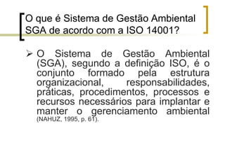 O que é Sistema de Gestão Ambiental
SGA de acordo com a ISO 14001?
 O Sistema de Gestão Ambiental
(SGA), segundo a definição ISO, é o
conjunto formado pela estrutura
organizacional, responsabilidades,
práticas, procedimentos, processos e
recursos necessários para implantar e
manter o gerenciamento ambiental
(NAHUZ, 1995, p. 61).
 