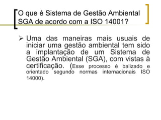 O que é Sistema de Gestão Ambiental
SGA de acordo com a ISO 14001?
 Uma das maneiras mais usuais de
iniciar uma gestão ambiental tem sido
a implantação de um Sistema de
Gestão Ambiental (SGA), com vistas à
certificação. (Esse processo é balizado e
orientado segundo normas internacionais ISO
14000).
 