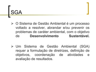 SGA
 O Sistema de Gestão Ambiental é um processo
voltado a resolver, abrandar e/ou prevenir os
problemas de caráter ambiental, com o objetivo
de Desenvolvimento Sustentável.
 Um Sistema de Gestão Ambiental (SGA)
requer a formulação de diretrizes, definição de
objetivos, coordenação de atividades e
avaliação de resultados.
 