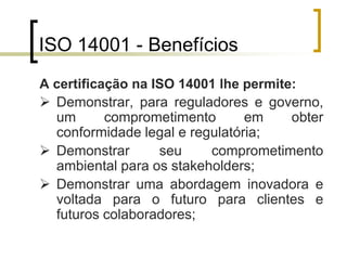 ISO 14001 - Benefícios
A certificação na ISO 14001 lhe permite:
 Demonstrar, para reguladores e governo,
um comprometimento em obter
conformidade legal e regulatória;
 Demonstrar seu comprometimento
ambiental para os stakeholders;
 Demonstrar uma abordagem inovadora e
voltada para o futuro para clientes e
futuros colaboradores;
 