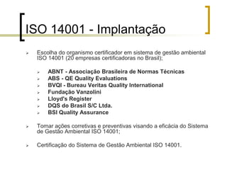 ISO 14001 - Implantação
 Escolha do organismo certificador em sistema de gestão ambiental
ISO 14001 (20 empresas certificadoras no Brasil);
 ABNT - Associação Brasileira de Normas Técnicas
 ABS - QE Quality Evaluations
 BVQI - Bureau Veritas Quality International
 Fundação Vanzolini
 Lloyd's Register
 DQS do Brasil S/C Ltda.
 BSI Quality Assurance
 Tomar ações corretivas e preventivas visando a eficácia do Sistema
de Gestão Ambiental ISO 14001;
 Certificação do Sistema de Gestão Ambiental ISO 14001.
 
