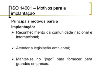 ISO 14001 – Motivos para a
implantação
Principais motivos para a
implantação:
 Reconhecimento da comunidade nacional e
internacional;
 Atender a legislação ambiental;
 Manter-se no “jogo” para fornecer para
grandes empresas.
 