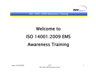 ISO 14001:2009 Awareness TrainingISO 14001:2009 Awareness Training
Welcome to
ISO 14001:2009 EMS
Awareness Training
Issue : B 14.09.05 TUV
ISO 14001:2009 Awareness Course
1
 