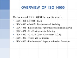 OVERVIEW OF ISO 14000
Overview of ISO 14000 Series Standards
• ISO 14001 & 14004 - EMS
• ISO 14010 to 14015 - Environmental Auditing
• ISO 14031 - Environmental Performance Evaluation (EPE)
• ISO 14021 - 25 - Environmental Labeling
• ISO 14040 - 43 - Life Cycle Assessment (LCA)
• ISO 14050 - Terms and Definitions
• ISO 14060 - Environmental Aspects in Product Standards
 