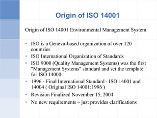 Origin of ISO 14001
Origin of ISO 14001 Environmental Management System
• ISO is a Geneva-based organization of over 120
countries
• ISO International Organization of Standards
• ISO 9000 (Quality Management Systems) was the first
"Management Systems" standard and set the template
for ISO 14000
• 1996 - Final International Standard - ISO 14001 and
14004 ( Original ISO 14001:1996 )
• Revision Finalized November 15, 2004
• No new requirements – just provides clarifications
 