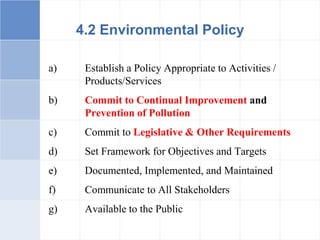 a) Establish a Policy Appropriate to Activities /
Products/Services
b) Commit to Continual Improvement and
Prevention of Pollution
c) Commit to Legislative & Other Requirements
d) Set Framework for Objectives and Targets
e) Documented, Implemented, and Maintained
f) Communicate to All Stakeholders
g) Available to the Public
4.2 Environmental Policy
 