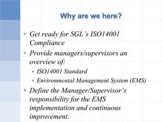 Why are we here?
• Get ready for SGL’s ISO14001
Compliance
• Provide managers/supervisors an
overview of:
 ISO14001 Standard
 Environmental Management System (EMS)
• Define the Manager/Supervisor’s
responsibility for the EMS
implementation and continuous
improvement.
 