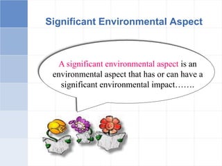 Significant Environmental Aspect
A significant environmental aspect is an
environmental aspect that has or can have a
significant environmental impact…….
 
