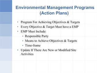 Environmental Management Programs
(Action Plans)
• Program For Achieving Objectives & Targets
• Every Objective & Target Must have a EMP
• EMP Must Include:
 Responsible Party
 Means to Achieve Objectives & Targets
 Time-frame
• Update If There Are New or Modified Site
Activities
 