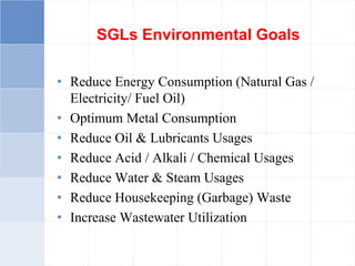 SGLs Environmental Goals
• Reduce Energy Consumption (Natural Gas /
Electricity/ Fuel Oil)
• Optimum Metal Consumption
• Reduce Oil & Lubricants Usages
• Reduce Acid / Alkali / Chemical Usages
• Reduce Water & Steam Usages
• Reduce Housekeeping (Garbage) Waste
• Increase Wastewater Utilization
 