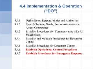 4.4.1 Define Roles, Responsibilities and Authorities
4.4.2 Identify Training Needs, Ensure Awareness and
Assess Competence
4.4.3 Establish Procedures for Communicating with All
Stakeholders
4.4.4 Establish and Maintain Procedures for Document
Control
4.4.5 Establish Procedures for Document Control
4.4.6 Establish Operational Control Procedures
4.4.7 Establish Procedures for Emergency Response
4.4 Implementation & Operation
(“DO”)
 