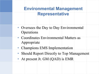 Environmental Management
Representative
• Oversees the Day to Day Environmental
Operations
• Coordinates Environmental Matters as
Appropriate
• Champions EMS Implementation
• Should Report Directly to Top Management
• At present Jt. GM (QAD) is EMR
 