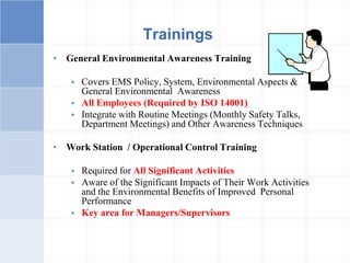 • General Environmental Awareness Training
 Covers EMS Policy, System, Environmental Aspects &
General Environmental Awareness
 All Employees (Required by ISO 14001)
 Integrate with Routine Meetings (Monthly Safety Talks,
Department Meetings) and Other Awareness Techniques
• Work Station / Operational Control Training
 Required for All Significant Activities
 Aware of the Significant Impacts of Their Work Activities
and the Environmental Benefits of Improved Personal
Performance
 Key area for Managers/Supervisors
Trainings
 