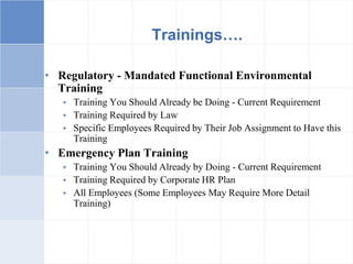 • Regulatory - Mandated Functional Environmental
Training
 Training You Should Already be Doing - Current Requirement
 Training Required by Law
 Specific Employees Required by Their Job Assignment to Have this
Training
• Emergency Plan Training
 Training You Should Already by Doing - Current Requirement
 Training Required by Corporate HR Plan
 All Employees (Some Employees May Require More Detail
Training)
Trainings….
 