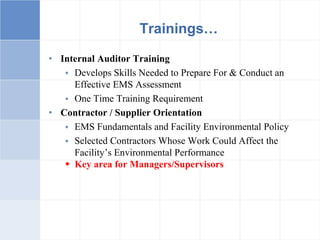 • Internal Auditor Training
 Develops Skills Needed to Prepare For & Conduct an
Effective EMS Assessment
 One Time Training Requirement
• Contractor / Supplier Orientation
 EMS Fundamentals and Facility Environmental Policy
 Selected Contractors Whose Work Could Affect the
Facility’s Environmental Performance
 Key area for Managers/Supervisors
Trainings…
 