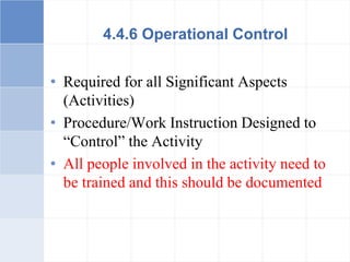 4.4.6 Operational Control
• Required for all Significant Aspects
(Activities)
• Procedure/Work Instruction Designed to
“Control” the Activity
• All people involved in the activity need to
be trained and this should be documented
 