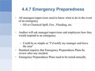 4.4.7 Emergency Preparedness
• All managers/supervisors need to know what to do in the event
of an emergency
 Oil or Chemical Spill, Fire , Flooding, etc.
• Auditor will ask manager/supervisors and employees how they
would respond to an emergency
 Could be as simple as “I’d notify my manager and leave
the area”
• Standard requires that Emergency Preparedness Plans be
review after any incident
• Emergency Preparedness Plans need to be tested annually
 
