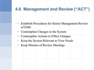 4.6 Management and Review (“ACT”)
• Establish Procedures for Senior Management Review
of EMS
• Contemplate Changes to the System
• Contemplate Actions to Effect Changes
• Keep the System Relevant to Your Needs
• Keep Minutes of Review Meetings
 