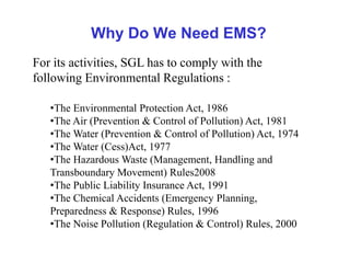 Why Do We Need EMS?
For its activities, SGL has to comply with the
following Environmental Regulations :
•The Environmental Protection Act, 1986
•The Air (Prevention & Control of Pollution) Act, 1981
•The Water (Prevention & Control of Pollution) Act, 1974
•The Water (Cess)Act, 1977
•The Hazardous Waste (Management, Handling and
Transboundary Movement) Rules2008
•The Public Liability Insurance Act, 1991
•The Chemical Accidents (Emergency Planning,
Preparedness & Response) Rules, 1996
•The Noise Pollution (Regulation & Control) Rules, 2000
 