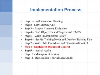 Implementation Process
• Step 1 – Implementation Planning
• Step 2 - COMMUNICATE
• Step 3 – Aspects / Impacts Evaluation
• Step 4 – Draft Objectives and Targets, and EMP’s
• Step 5 – Write Environmental Policy
• Step 6 – Identify Training Needs and Develop Training Plan
• Step 7 – Write EMS Procedures and Operational Control
• Step 8– Implement Document Control
• Step 9 – Internal Audits
• Step 10 - Management Review
• Step 11– Registration / Surveillance Audit
 