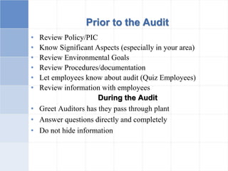Prior to the Audit
• Review Policy/PIC
• Know Significant Aspects (especially in your area)
• Review Environmental Goals
• Review Procedures/documentation
• Let employees know about audit (Quiz Employees)
• Review information with employees
During the Audit
• Greet Auditors has they pass through plant
• Answer questions directly and completely
• Do not hide information
 