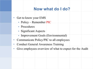 Now what do I do?
• Get to know your EMS
 Policy – Remember PIC
 Procedures
 Significant Aspects
 Improvement Goals (Environmental)
• Communicate Policy/PIC to all employees
• Conduct General Awareness Training
• Give employees overview of what to expect for the Audit
 