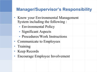 Manager/Supervisor’s Responsibility
• Know your Environmental Management
System including the following :
 Environmental Policy
 Significant Aspects
 Procedures/Work Instructions
• Communicate to Employees
• Training
• Keep Records
• Encourage Employee Involvement
 