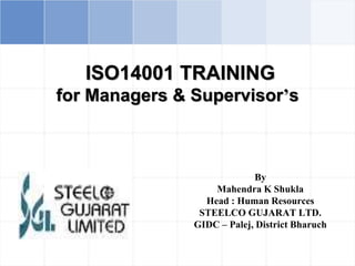 ISO14001 TRAINING
for Managers & Supervisor’s
By
Mahendra K Shukla
Head : Human Resources
STEELCO GUJARAT LTD.
GIDC – Palej, District Bharuch
 