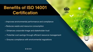 Benefits of ISO 14001
Certification
• Improves environmental performance and compliance
• Reduces waste and resource consumption
• Enhances corporate image and stakeholder trust
• Potential cost savings through efficient resource management
• Ensures compliance with environmental regulations
14001
 