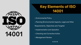 • Environmental Policy
• Planning (Environmental Aspects, Legal and Other
Requirements, Objectives and Targets)
• Implementation and Operation
• Checking and Corrective Action
• Management Review
Key Elements of ISO
14001
14001
 