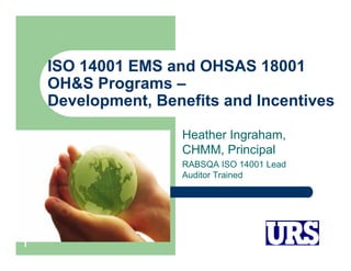 ISO 14001 EMS and OHSAS 18001
OH&S Programs –
Development, Benefits and Incentives
Heather Ingraham,
CHMM, Principal
RABSQA ISO 14001 Lead
Auditor Trained

1

 