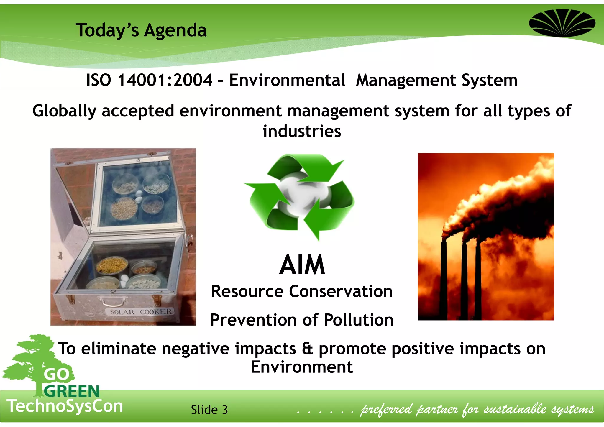 Slide 3TechnoSysCon . . . . . . preferred partner for sustainable systems
ISO 14001:2004 – Environmental Management System
Globally accepted environment management system for all types of
industries
AIM
Resource Conservation
Prevention of Pollution
To eliminate negative impacts & promote positive impacts on
Environment
Today’s Agenda
 