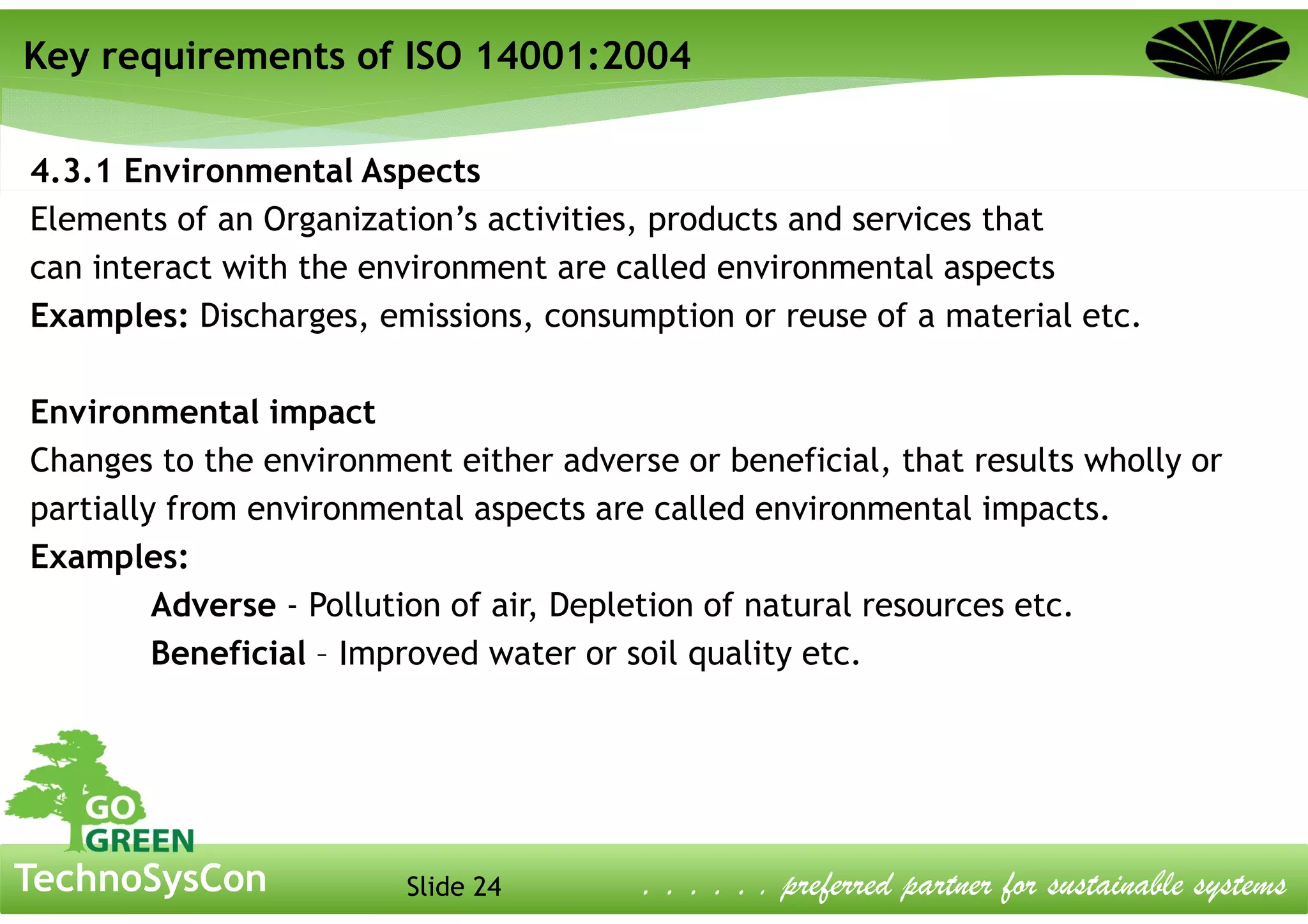Slide 24TechnoSysCon . . . . . . preferred partner for sustainable systems
4.3.1 Environmental Aspects
Elements of an Organization’s activities, products and services that
can interact with the environment are called environmental aspects
Examples: Discharges, emissions, consumption or reuse of a material etc.
Environmental impact
Changes to the environment either adverse or beneficial, that results wholly or
partially from environmental aspects are called environmental impacts.
Examples:
Adverse - Pollution of air, Depletion of natural resources etc.
Beneficial – Improved water or soil quality etc.
Key requirements of ISO 14001:2004
 