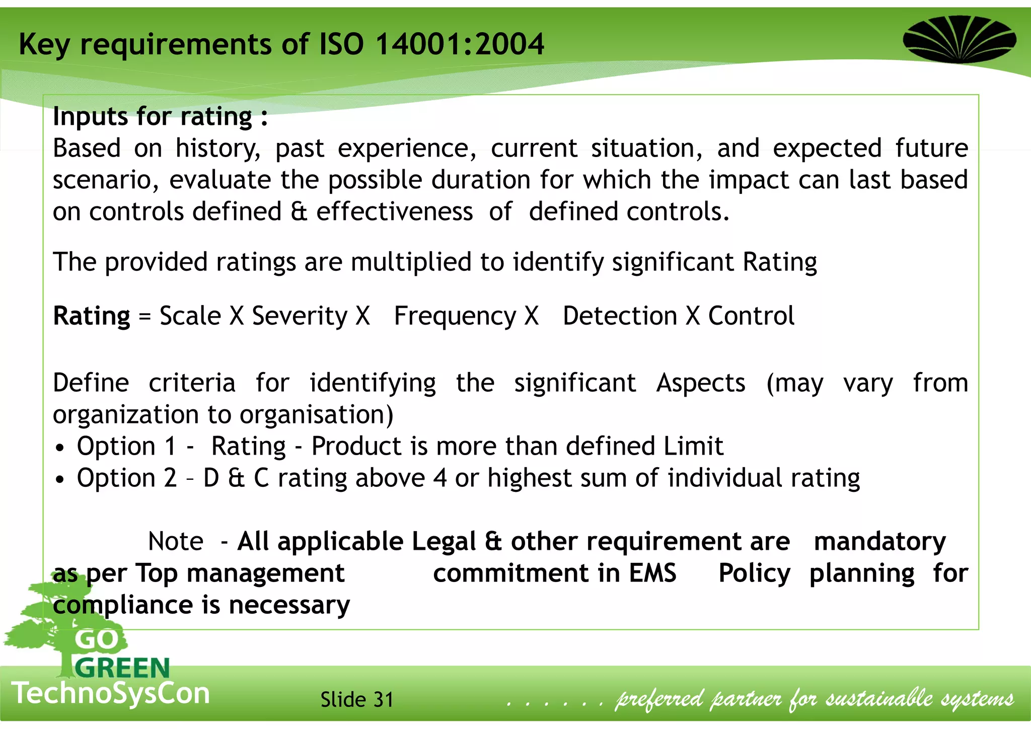 Slide 31TechnoSysCon . . . . . . preferred partner for sustainable systems
Inputs for rating :
Based on history, past experience, current situation, and expected future
scenario, evaluate the possible duration for which the impact can last based
on controls defined & effectiveness of defined controls.
The provided ratings are multiplied to identify significant Rating
Rating = Scale X Severity X Frequency X Detection X Control
Define criteria for identifying the significant Aspects (may vary from
organization to organisation)
• Option 1 - Rating - Product is more than defined Limit
• Option 2 – D & C rating above 4 or highest sum of individual rating
Note - All applicable Legal & other requirement are mandatory
as per Top management commitment in EMS Policy planning for
compliance is necessary
Key requirements of ISO 14001:2004
 