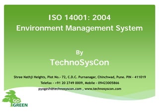 By
TechnoSysCon
Shree Nathji Heights, Plot No.- 72, C.D.C. Purnanagar, Chinchwad, Pune. PIN - 411019
Telefax - +91 20 2749 0009, Mobile – 09423005866
pyogesh@technosyscon.com , www.technosyscon.com
ISO 14001: 2004
Environment Management System
 