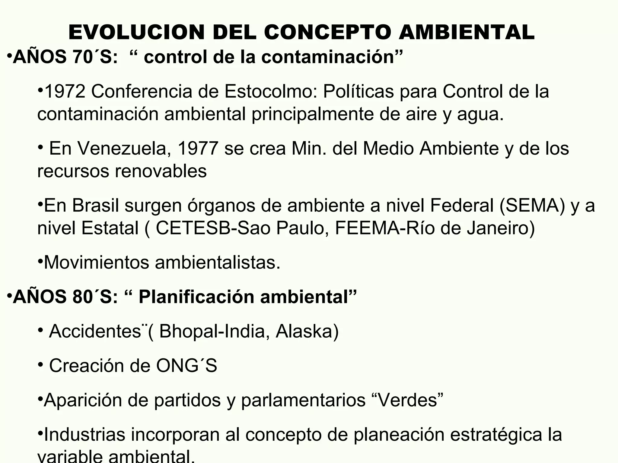 •AÑOS 70´S: “ control de la contaminación”
•1972 Conferencia de Estocolmo: Políticas para Control de la
contaminación ambiental principalmente de aire y agua.
• En Venezuela, 1977 se crea Min. del Medio Ambiente y de los
recursos renovables
•En Brasil surgen órganos de ambiente a nivel Federal (SEMA) y a
nivel Estatal ( CETESB-Sao Paulo, FEEMA-Río de Janeiro)
•Movimientos ambientalistas.
•AÑOS 80´S: “ Planificación ambiental”
• Accidentes¨( Bhopal-India, Alaska)
• Creación de ONG´S
•Aparición de partidos y parlamentarios “Verdes”
•Industrias incorporan al concepto de planeación estratégica la
EVOLUCION DEL CONCEPTO AMBIENTAL
 