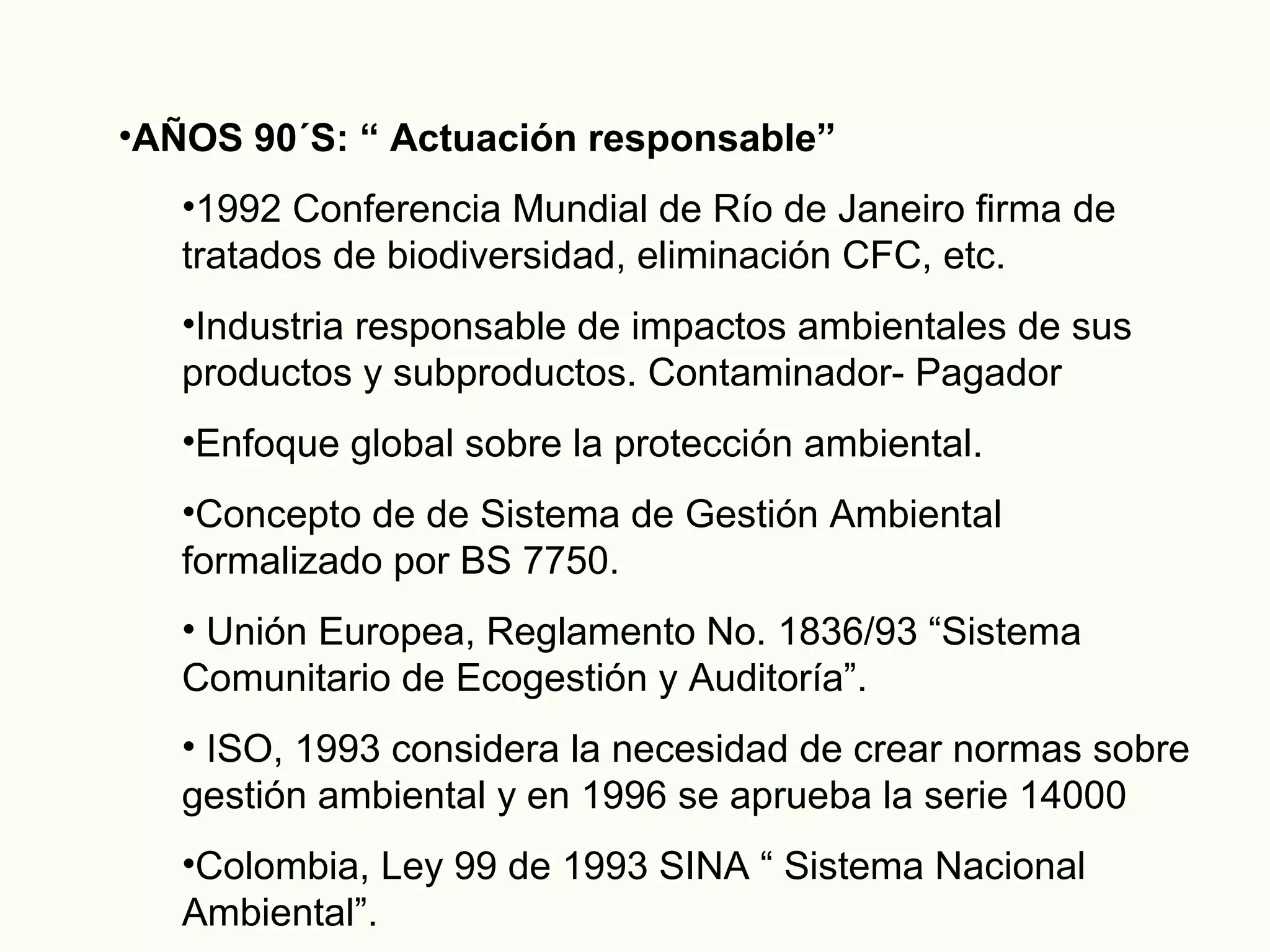 •AÑOS 90´S: “ Actuación responsable”
•1992 Conferencia Mundial de Río de Janeiro firma de
tratados de biodiversidad, eliminación CFC, etc.
•Industria responsable de impactos ambientales de sus
productos y subproductos. Contaminador- Pagador
•Enfoque global sobre la protección ambiental.
•Concepto de de Sistema de Gestión Ambiental
formalizado por BS 7750.
• Unión Europea, Reglamento No. 1836/93 “Sistema
Comunitario de Ecogestión y Auditoría”.
• ISO, 1993 considera la necesidad de crear normas sobre
gestión ambiental y en 1996 se aprueba la serie 14000
•Colombia, Ley 99 de 1993 SINA “ Sistema Nacional
Ambiental”.
 