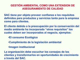 GESTIÓN AMBIENTAL COMO UNA EXTENSION DE
ASEGURAMIENTO DE CALIDAD
SAC tiene por objeto proveer confianza a los requisitos
definidos para productos y servicios tanto para la empresa
como para clientes.
El cliente debido a la preocupación por la conservación del
medio ambiente ha incorporado “otros requisitos” los
cuales deben ser incorporados al negocio, ejemplos:
•El consumo Ecológico
•Cumplimiento de la legislación ambiental
•Imagen institucional
La organización debe escuchar los consejos de los
clientes y transformarlos en oportunidades de crecimiento
a través del SAC.
 
