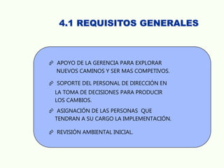 4.1 REQUISITOS GENERALES
 APOYO DE LA GERENCIA PARA EXPLORAR
NUEVOS CAMINOS Y SER MAS COMPETIVOS.
 SOPORTE DEL PERSONAL DE DIRECCIÓN EN
LA TOMA DE DECISIONES PARA PRODUCIR
LOS CAMBIOS.
 ASIGNACIÓN DE LAS PERSONAS QUE
TENDRAN A SU CARGO LA IMPLEMENTACIÓN.
 REVISIÓN AMBIENTAL INICIAL.
 