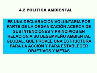 ES UNA DECLARACIÓN VOLUNTARIA POR
PARTE DE LA ORGANIZACIÓN ACERCA DE
SUS INTENCIONES Y PRINCIPIOS EN
RELACIÓN A SU DESEMPEÑO AMBIENTAL
GLOBAL, QUE PROVEE UNA ESTRUCTURA
PARA LA ACCIÓN Y PARA ESTABLECER
OBJETIVOS Y METAS
4.2 POLITICA AMBIENTAL
 