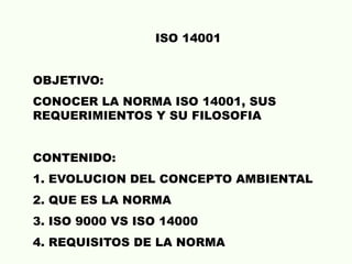 ISO 14001
OBJETIVO:
CONOCER LA NORMA ISO 14001, SUS
REQUERIMIENTOS Y SU FILOSOFIA
CONTENIDO:
1. EVOLUCION DEL CONCEPTO AMBIENTAL
2. QUE ES LA NORMA
3. ISO 9000 VS ISO 14000
4. REQUISITOS DE LA NORMA
 