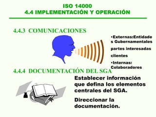 ISO 14000
4.4 IMPLEMENTACIÓN Y OPERACIÓN
4.4.3 COMUNICACIONES
4.4.4 DOCUMENTACIÓN DEL SGA
•Externas:Entidade
s Gubernamentales
partes interesadas
clientes
•Internas:
Colaboradores
Establecer información
que defina los elementos
centrales del SGA.
Direccionar la
documentación.
 