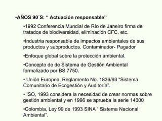 •AÑOS 90´S: “ Actuación responsable”
•1992 Conferencia Mundial de Río de Janeiro firma de
tratados de biodiversidad, eliminación CFC, etc.
•Industria responsable de impactos ambientales de sus
productos y subproductos. Contaminador- Pagador
•Enfoque global sobre la protección ambiental.
•Concepto de de Sistema de Gestión Ambiental
formalizado por BS 7750.
• Unión Europea, Reglamento No. 1836/93 “Sistema
Comunitario de Ecogestión y Auditoría”.
• ISO, 1993 considera la necesidad de crear normas sobre
gestión ambiental y en 1996 se aprueba la serie 14000
•Colombia, Ley 99 de 1993 SINA “ Sistema Nacional
Ambiental”.
 