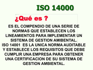 ES EL COMPENDIO DE UNA SERIE DE
NORMAS QUE ESTABLECEN LOS
LINEAMIENTOS PARA IMPLEMENTAR UN
SISTEMA DE GESTION AMIBENTAL.
ISO 14001 ES LA UNICA NORMA AUDITABLE
Y ESTABLECE LOS REQUISITOS QUE DEBE
CUMPLIR UNA EMPRESA PARA OBTENER
UNA CERTIFICACION DE SU SISTEMA DE
GESTION AMBIENTAL.
ISO 14000
¿Qué es ?
 
