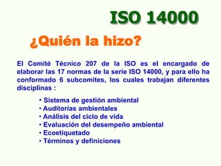 El Comité Técnico 207 de la ISO es el encargado de
elaborar las 17 normas de la serie ISO 14000, y para ello ha
conformado 6 subcomites, los cuales trabajan diferentes
disciplinas :
• Sistema de gestión ambiental
• Auditorías ambientales
• Análisis del ciclo de vida
• Evaluación del desempeño ambiental
• Ecoetiquetado
• Términos y definiciones
¿Quién la hizo?
ISO 14000
 