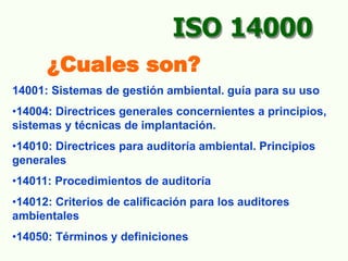 14001: Sistemas de gestión ambiental. guía para su uso
•14004: Directrices generales concernientes a principios,
sistemas y técnicas de implantación.
•14010: Directrices para auditoría ambiental. Principios
generales
•14011: Procedimientos de auditoría
•14012: Criterios de calificación para los auditores
ambientales
•14050: Términos y definiciones
ISO 14000
¿Cuales son?
 